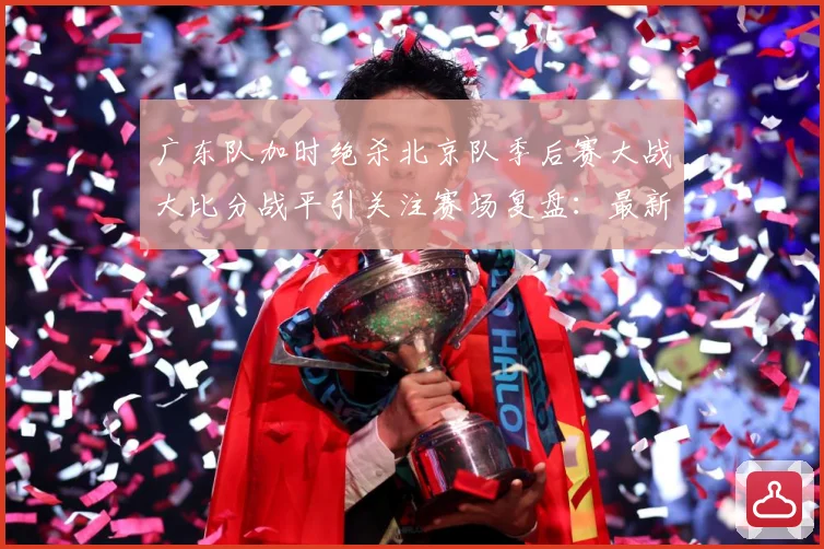 广东队加时绝杀北京队季后赛大战大比分战平引关注赛场复盘：最新赛事动态与深度分析