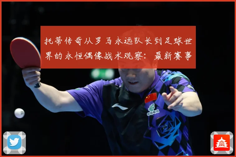 托蒂传奇从罗马永远队长到足球世界的永恒偶像战术观察：最新赛事动态与深度分析