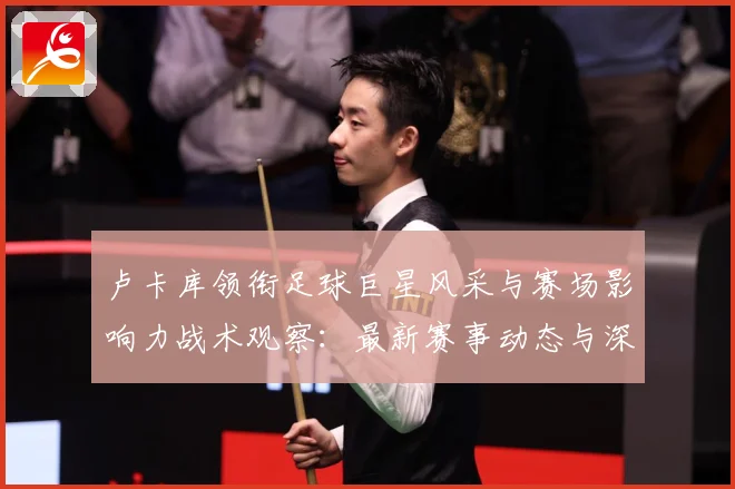 卢卡库领衔足球巨星风采与赛场影响力战术观察：最新赛事动态与深度分析