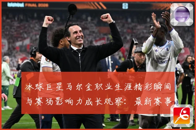 冰球巨星马尔金职业生涯精彩瞬间与赛场影响力成长观察：最新赛事动态与深度分析