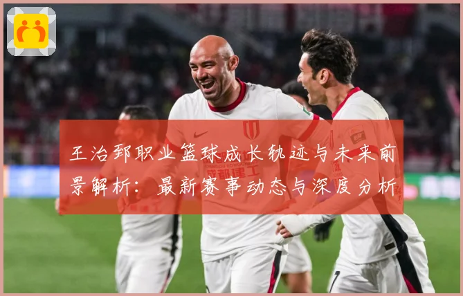 王治郅职业篮球成长轨迹与未来前景解析：最新赛事动态与深度分析