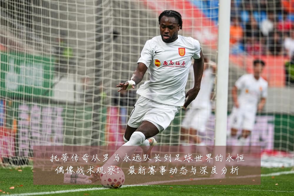 托蒂传奇从罗马永远队长到足球世界的永恒偶像战术观察：最新赛事动态与深度分析