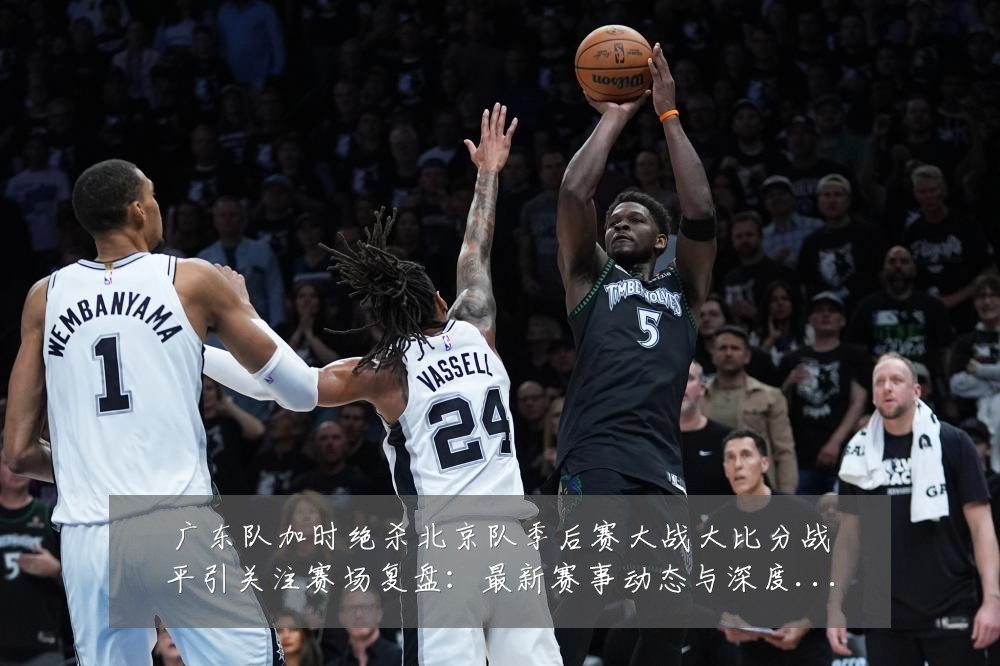 广东队加时绝杀北京队季后赛大战大比分战平引关注赛场复盘：最新赛事动态与深度分析