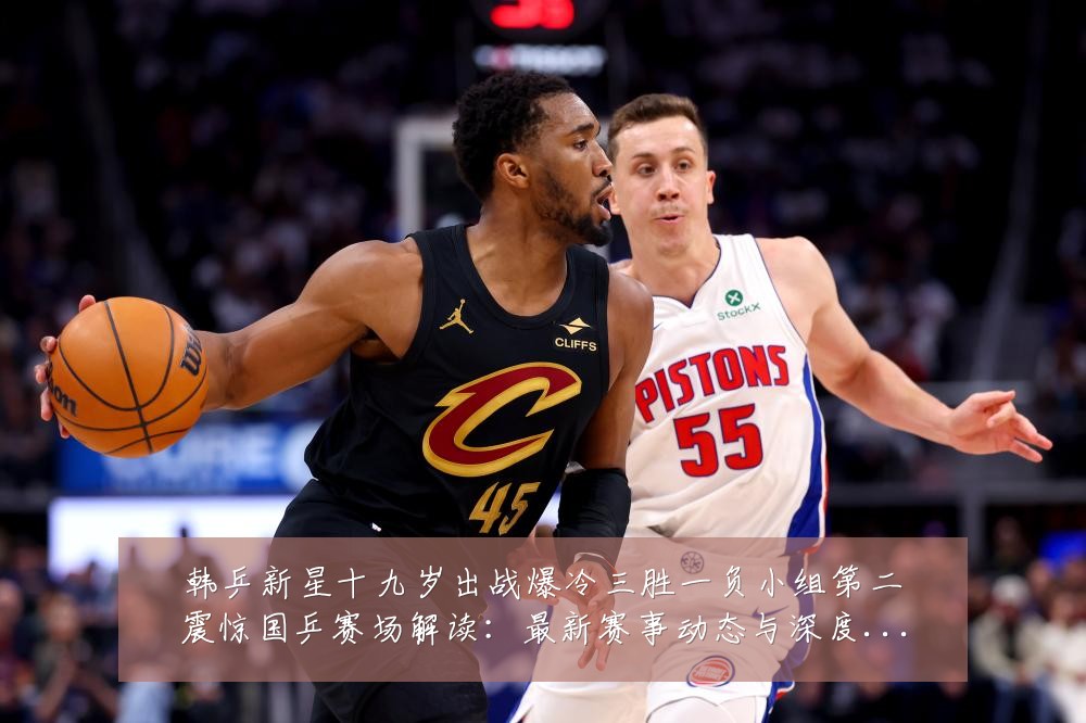 韩乒新星十九岁出战爆冷三胜一负小组第二震惊国乒赛场解读:最新赛事动态与深度分析