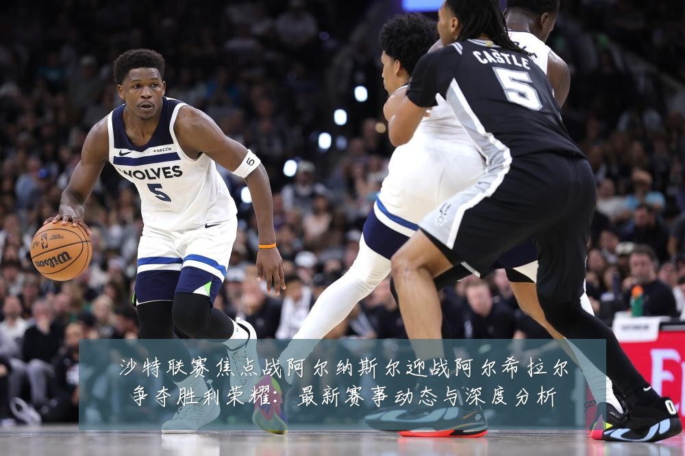 沙特联赛焦点战阿尔纳斯尔迎战阿尔希拉尔争夺胜利荣耀:最新赛事动态与深度分析